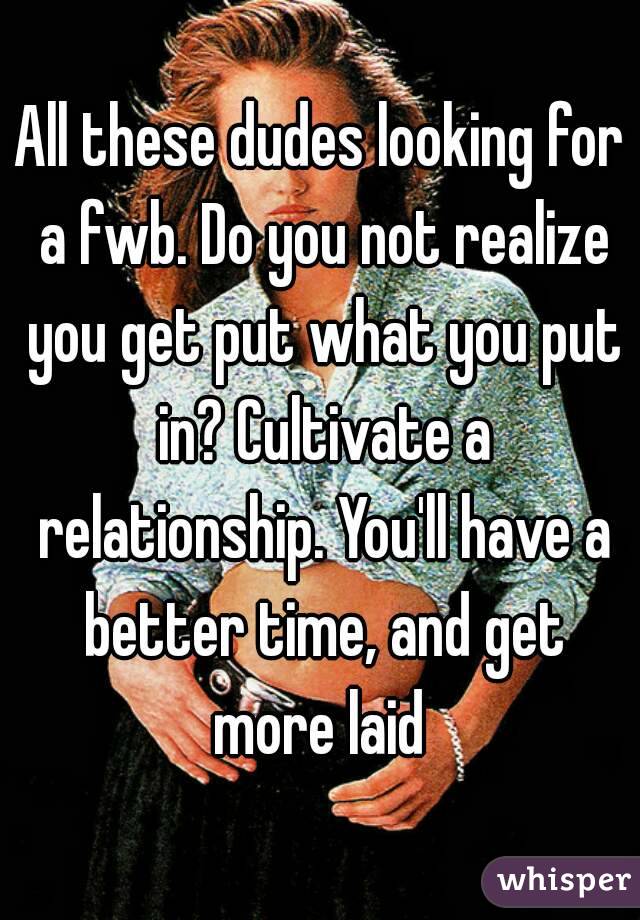 All these dudes looking for a fwb. Do you not realize you get put what you put in? Cultivate a relationship. You'll have a better time, and get more laid 