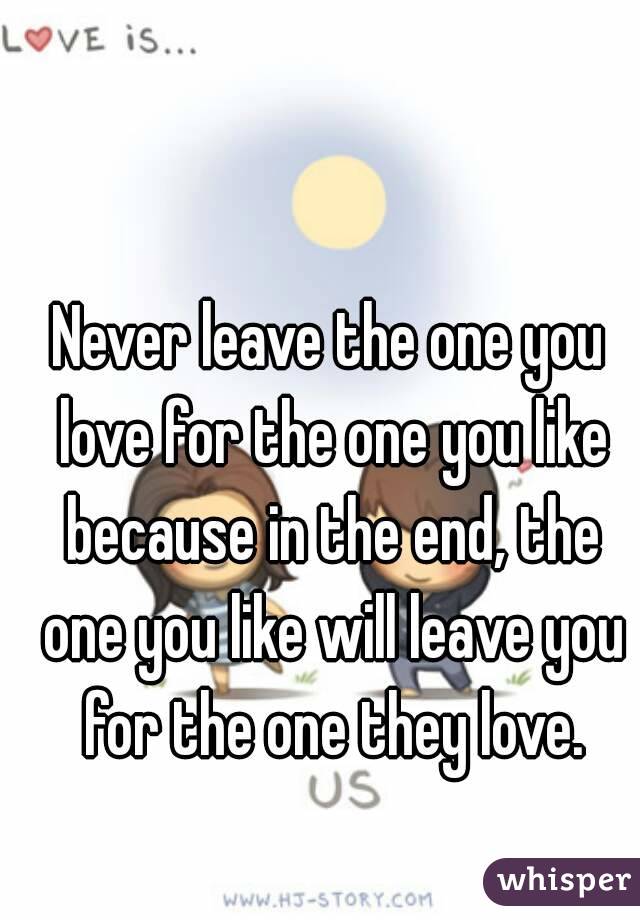 Never leave the one you love for the one you like because in the end, the one you like will leave you for the one they love.
