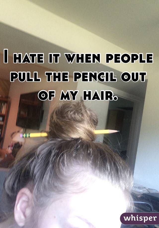 I hate it when people pull the pencil out of my hair.