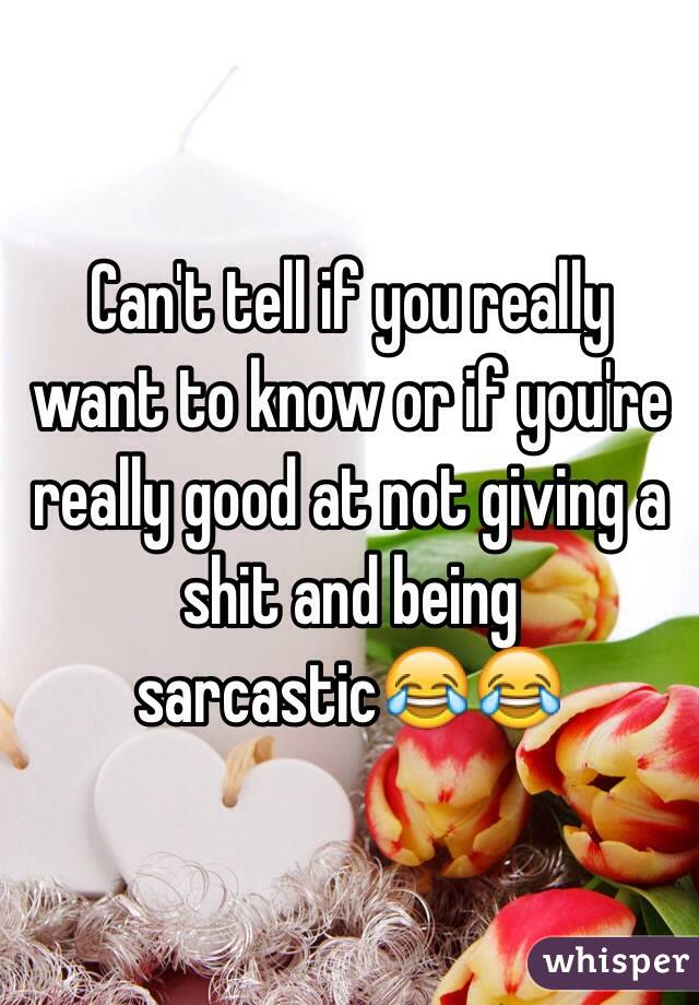 Can't tell if you really want to know or if you're really good at not giving a shit and being sarcastic😂😂