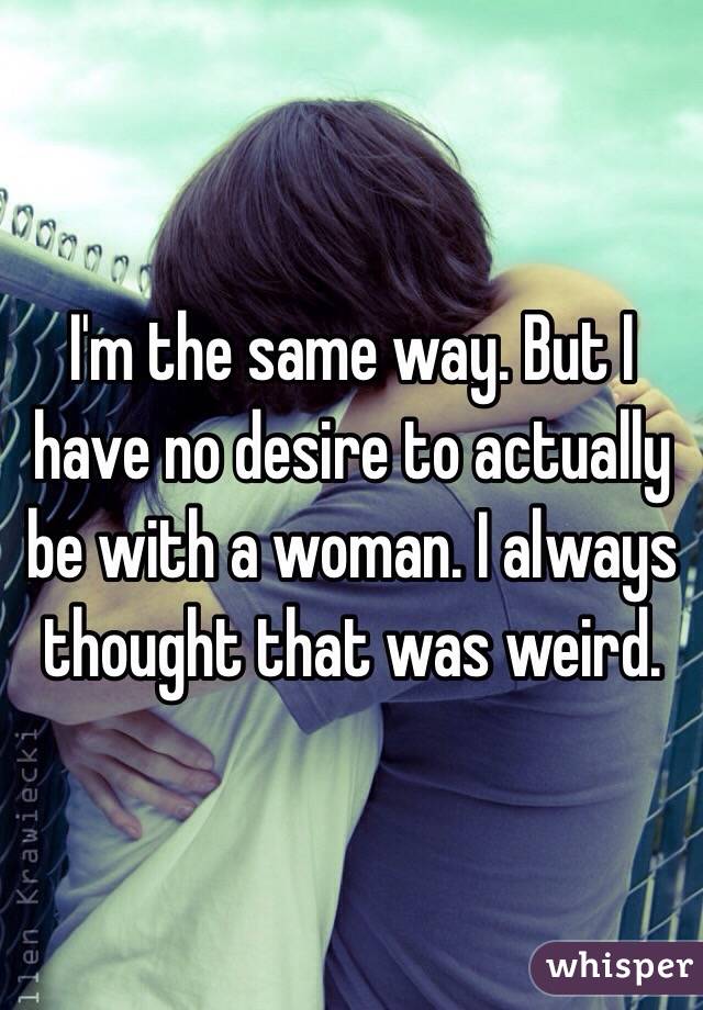 I'm the same way. But I have no desire to actually be with a woman. I always thought that was weird.