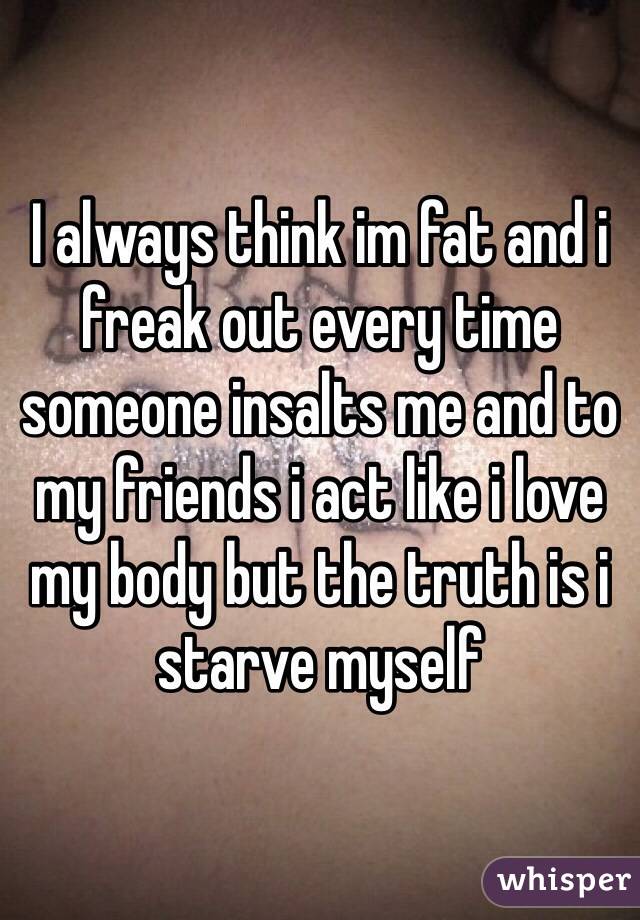I always think im fat and i freak out every time someone insalts me and to my friends i act like i love my body but the truth is i starve myself