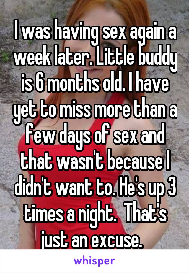 I was having sex again a week later. Little buddy is 6 months old. I have yet to miss more than a few days of sex and that wasn't because I didn't want to. He's up 3 times a night.  That's just an excuse.  