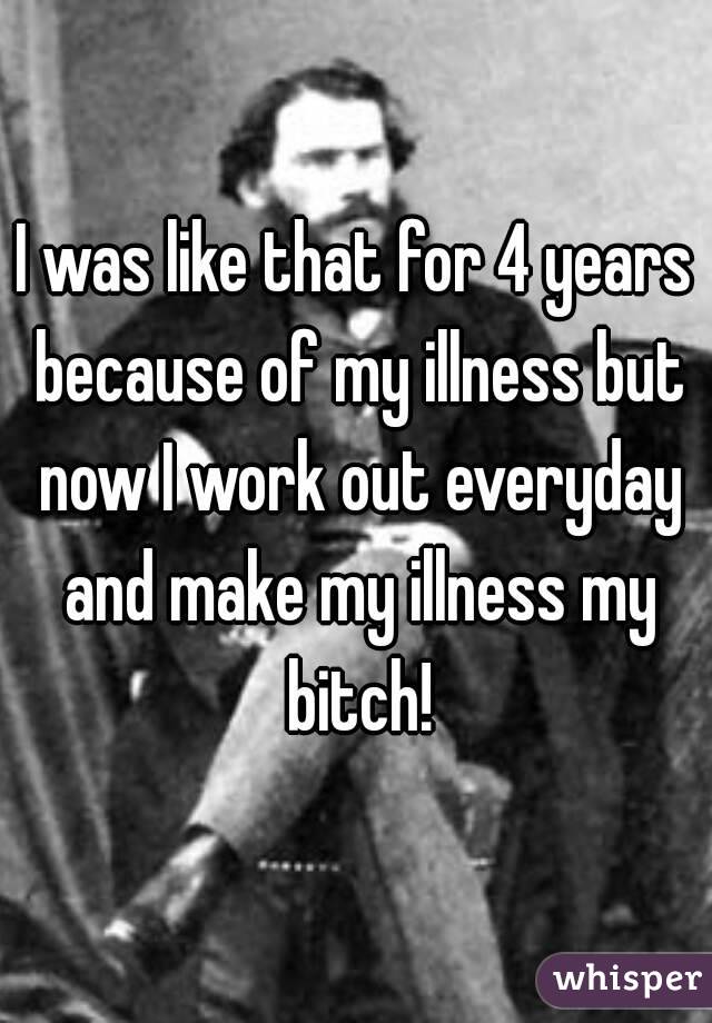 I was like that for 4 years because of my illness but now I work out everyday and make my illness my bitch!