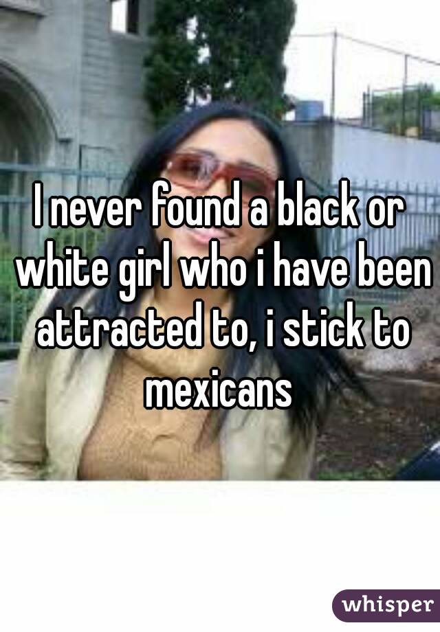 I never found a black or white girl who i have been attracted to, i stick to mexicans 