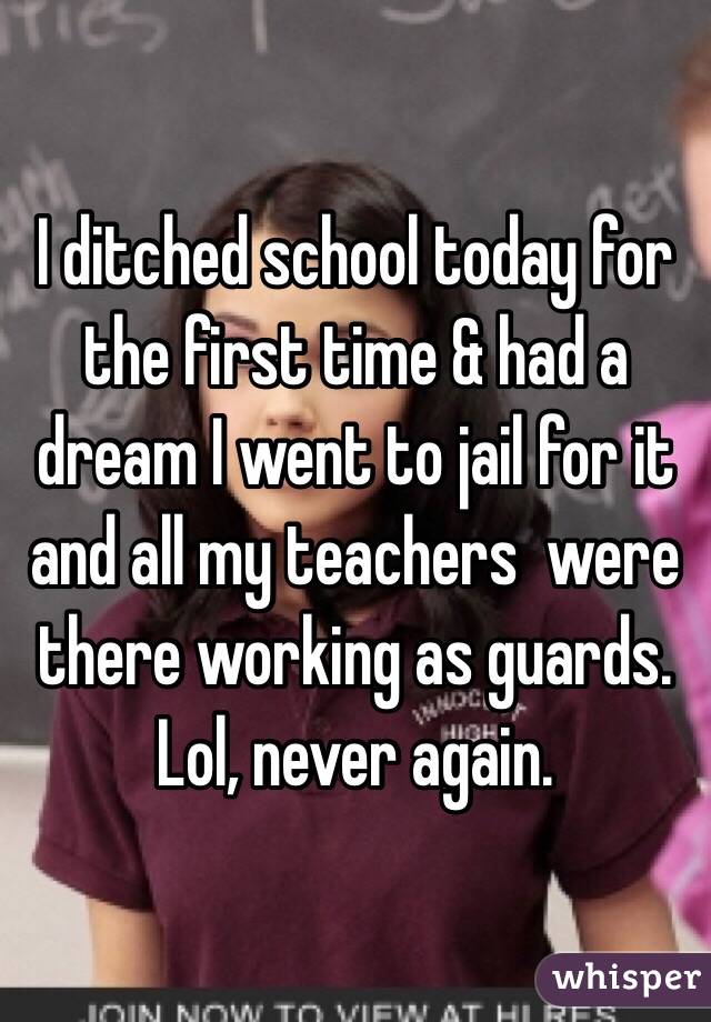 I ditched school today for the first time & had a dream I went to jail for it and all my teachers  were there working as guards. 
Lol, never again. 