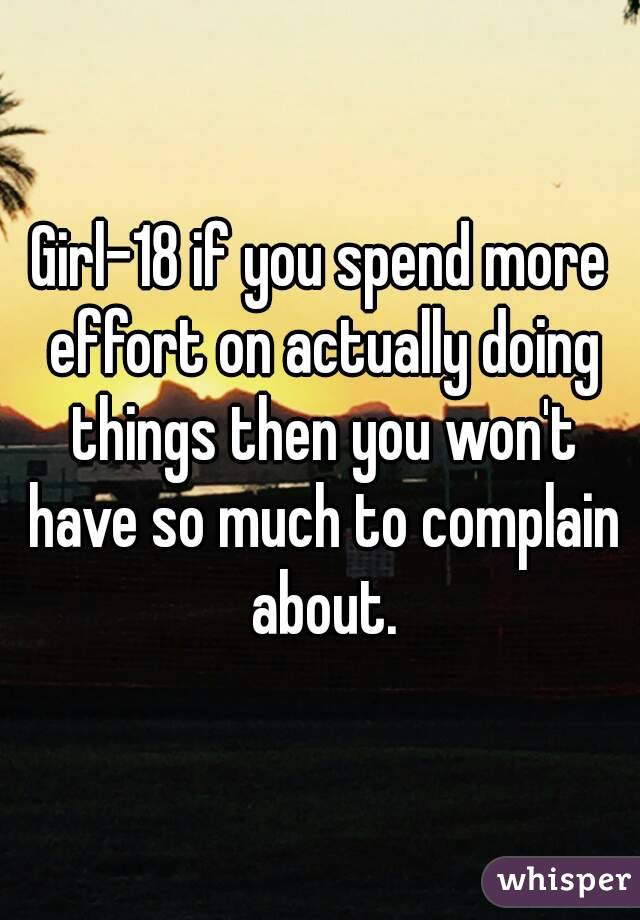 Girl-18 if you spend more effort on actually doing things then you won't have so much to complain about.
