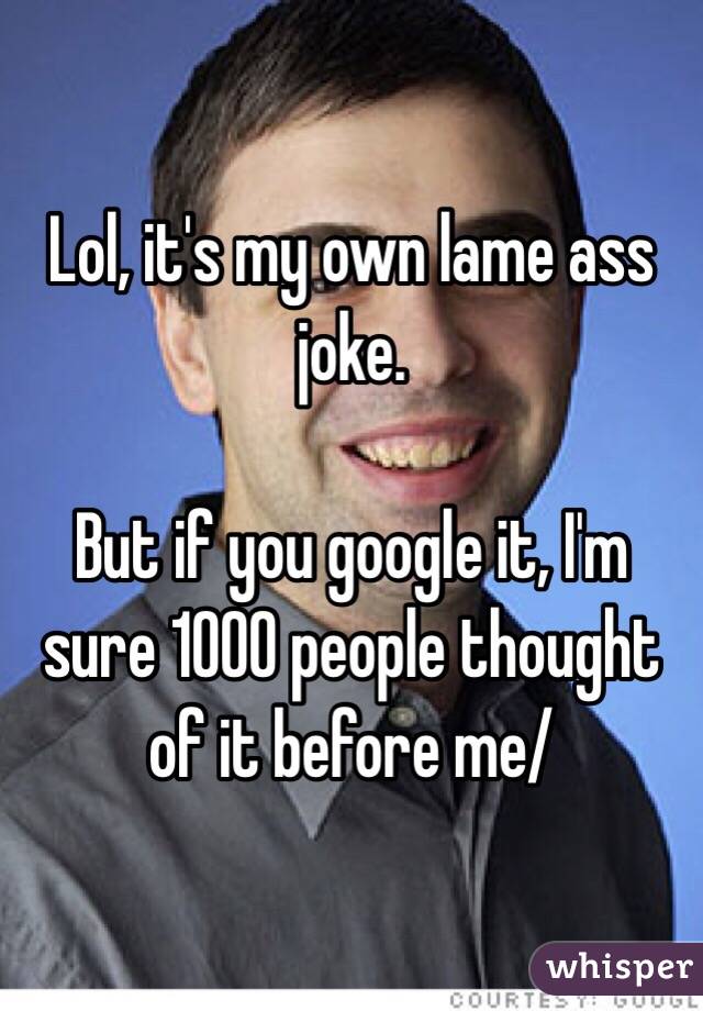 Lol, it's my own lame ass joke.

But if you google it, I'm sure 1000 people thought of it before me/