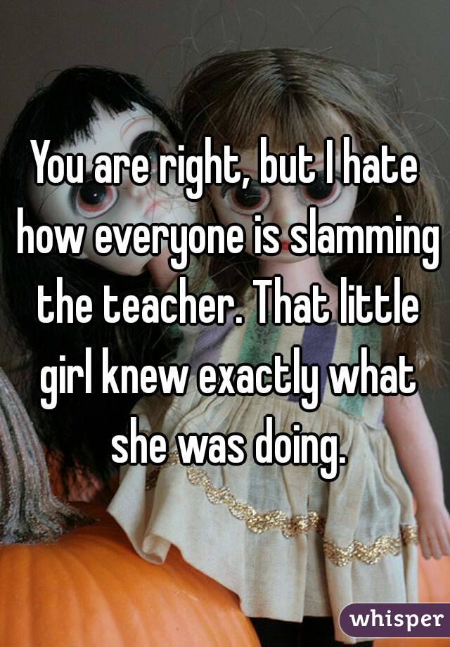 You are right, but I hate how everyone is slamming the teacher. That little girl knew exactly what she was doing.