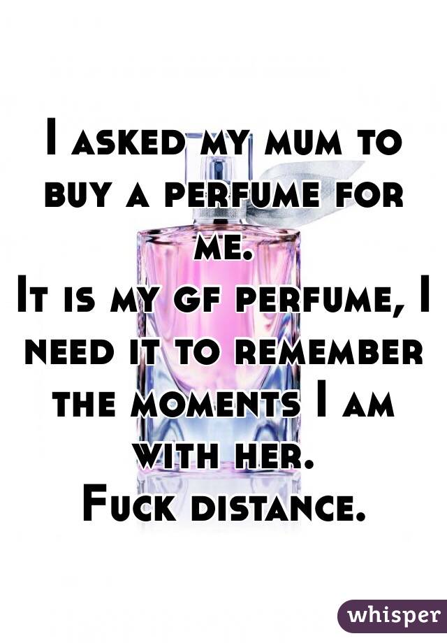 I asked my mum to buy a perfume for me. 
It is my gf perfume, I need it to remember the moments I am with her. 
Fuck distance.
