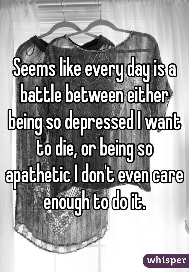 Seems like every day is a battle between either being so depressed I want to die, or being so apathetic I don't even care enough to do it. 