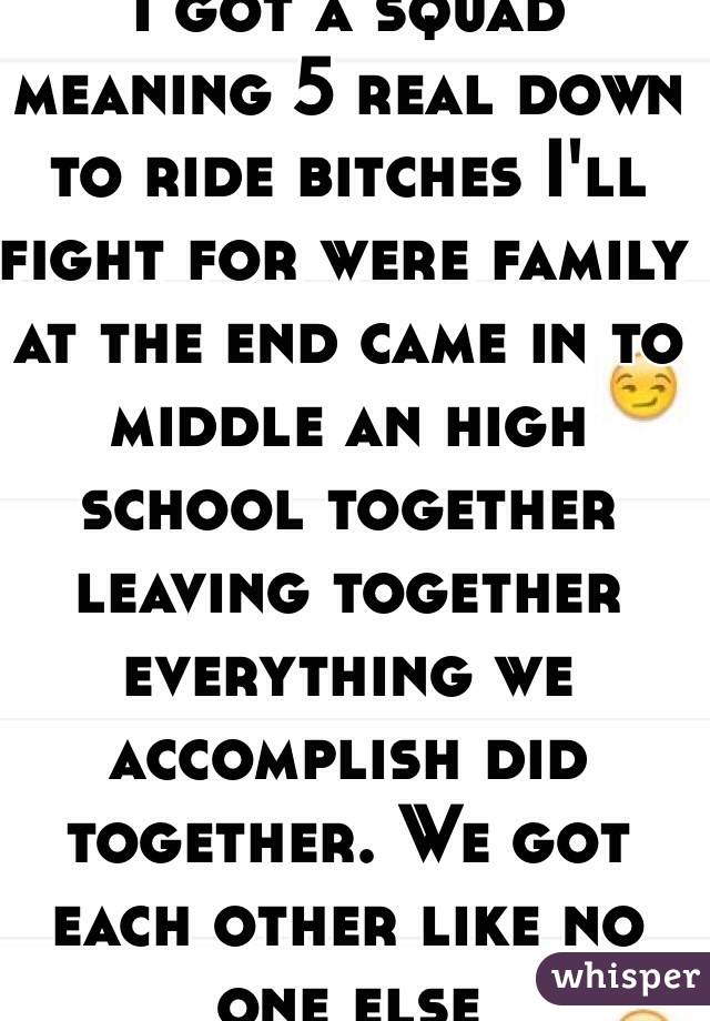 I got a squad meaning 5 real down to ride bitches I'll fight for were family at the end came in to middle an high school together leaving together everything we accomplish did together. We got each other like no one else 
