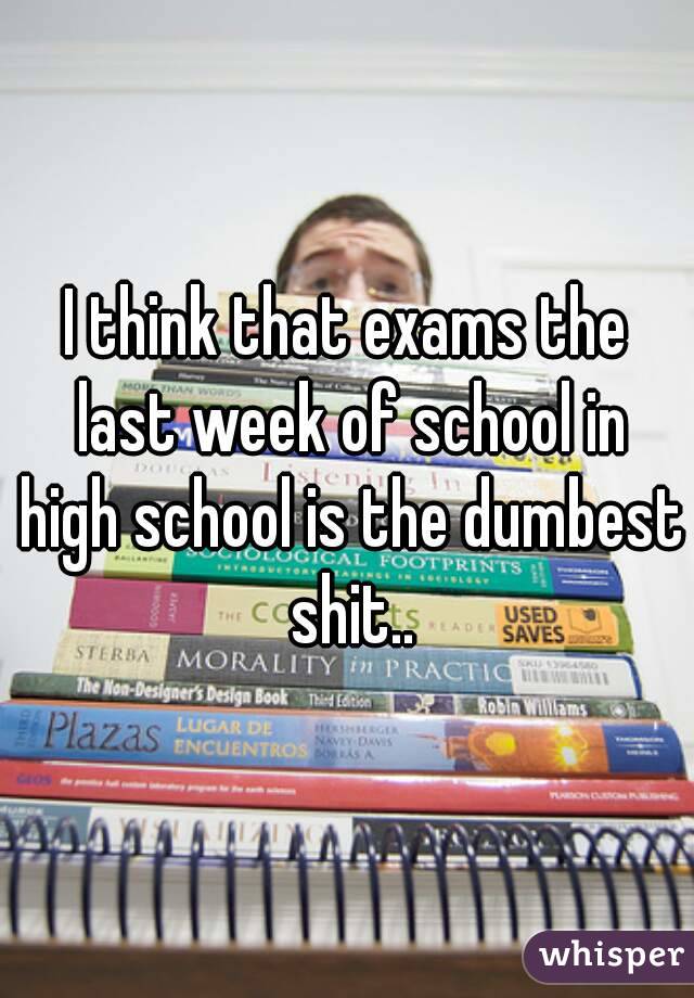 I think that exams the last week of school in high school is the dumbest shit..