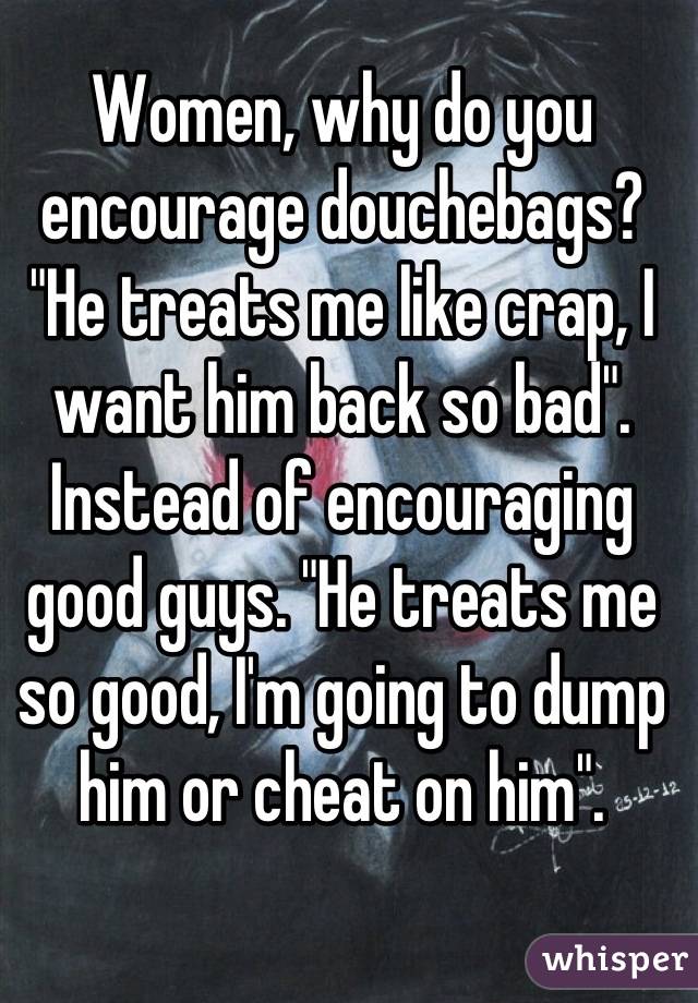 Women, why do you encourage douchebags? "He treats me like crap, I want him back so bad". Instead of encouraging good guys. "He treats me so good, I'm going to dump him or cheat on him".