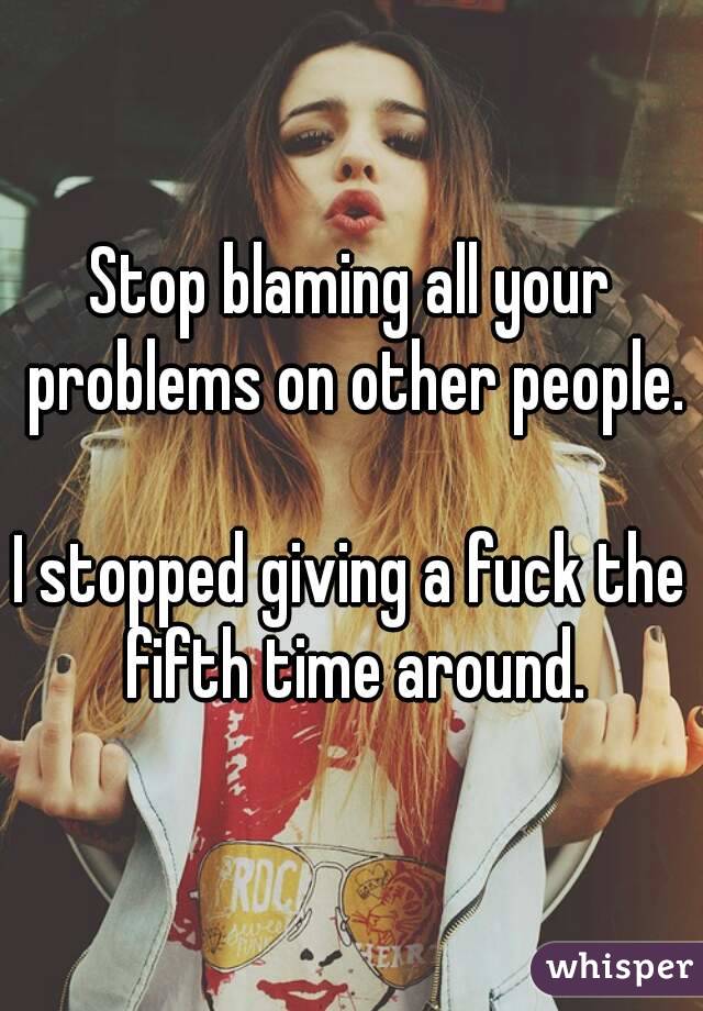 Stop blaming all your problems on other people. 
I stopped giving a fuck the fifth time around.