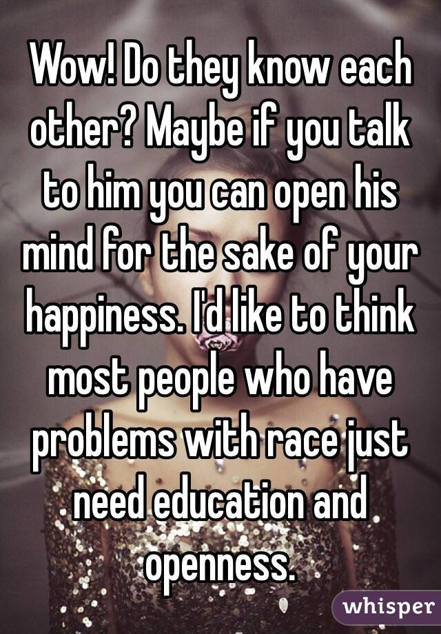 Wow! Do they know each other? Maybe if you talk to him you can open his mind for the sake of your happiness. I'd like to think most people who have problems with race just need education and openness. 