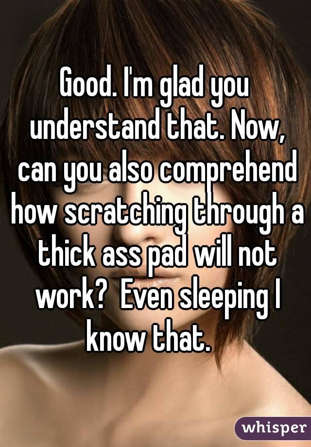 Good. I'm glad you understand that. Now, can you also comprehend how scratching through a thick ass pad will not work?  Even sleeping I know that.   