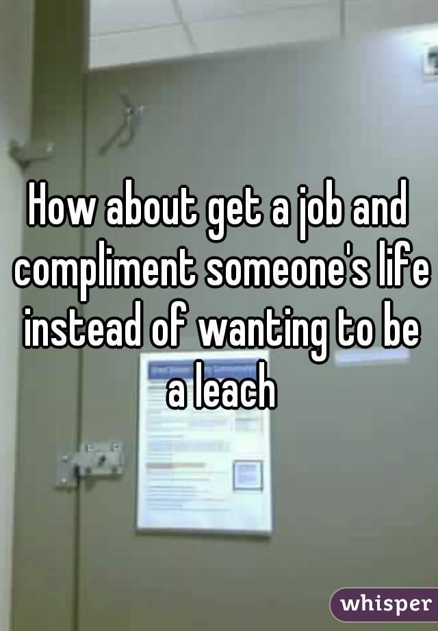 How about get a job and compliment someone's life instead of wanting to be a leach