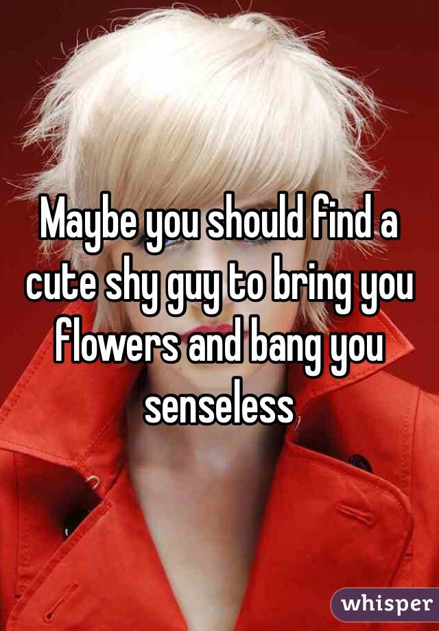 Maybe you should find a cute shy guy to bring you flowers and bang you senseless 