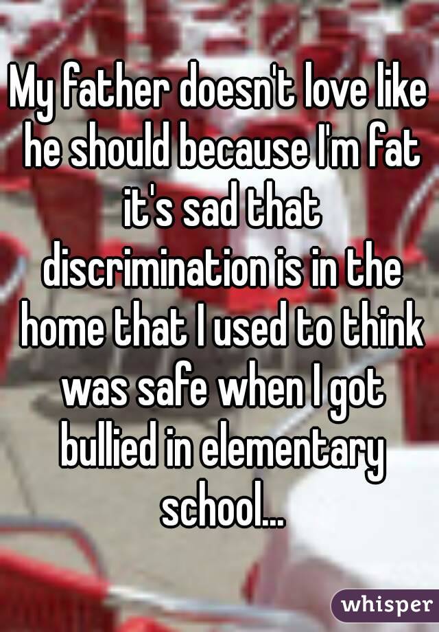 My father doesn't love like he should because I'm fat it's sad that discrimination is in the home that I used to think was safe when I got bullied in elementary school...