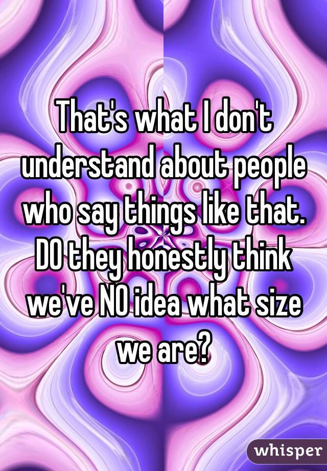 That's what I don't understand about people who say things like that. DO they honestly think we've NO idea what size we are?