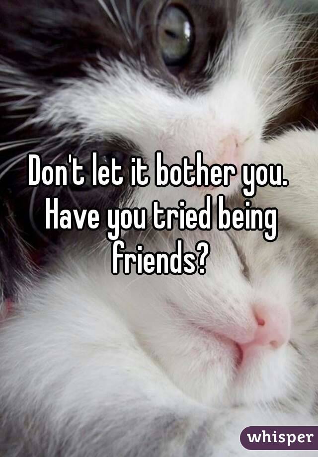 Don't let it bother you. Have you tried being friends?