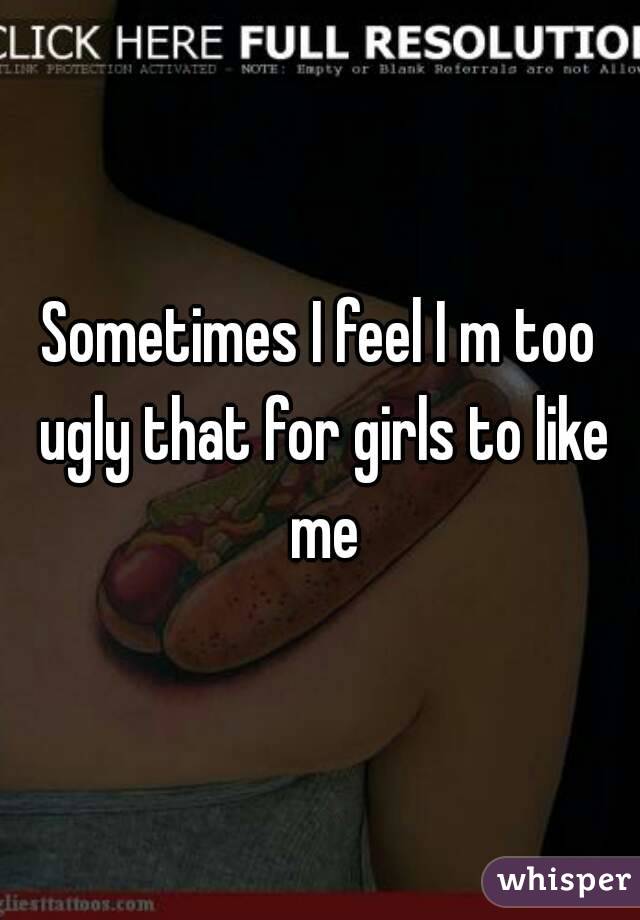 Sometimes I feel I m too ugly that for girls to like me