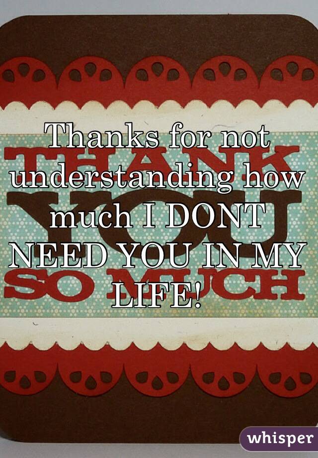 Thanks for not understanding how much I DONT NEED YOU IN MY LIFE! 