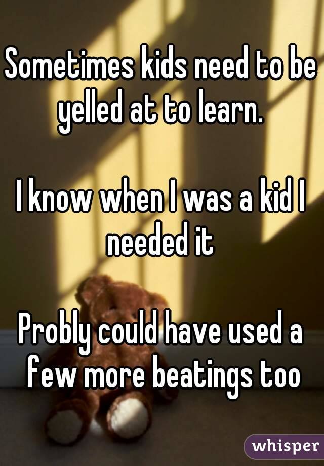 Sometimes kids need to be yelled at to learn. 

I know when I was a kid I needed it 

Probly could have used a few more beatings too