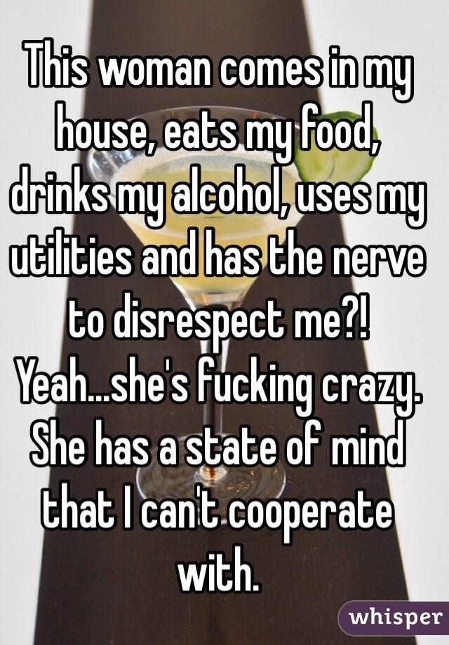 This woman comes in my house, eats my food, drinks my alcohol, uses my utilities and has the nerve to disrespect me?! Yeah...she's fucking crazy. She has a state of mind that I can't cooperate with. 