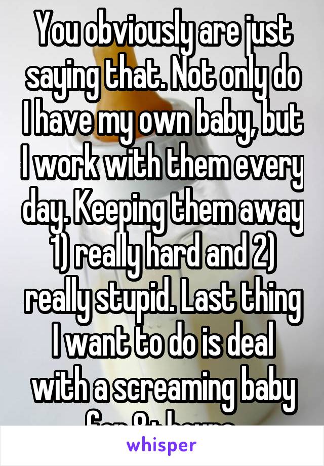 You obviously are just saying that. Not only do I have my own baby, but I work with them every day. Keeping them away 1) really hard and 2) really stupid. Last thing I want to do is deal with a screaming baby for 8+ hours 