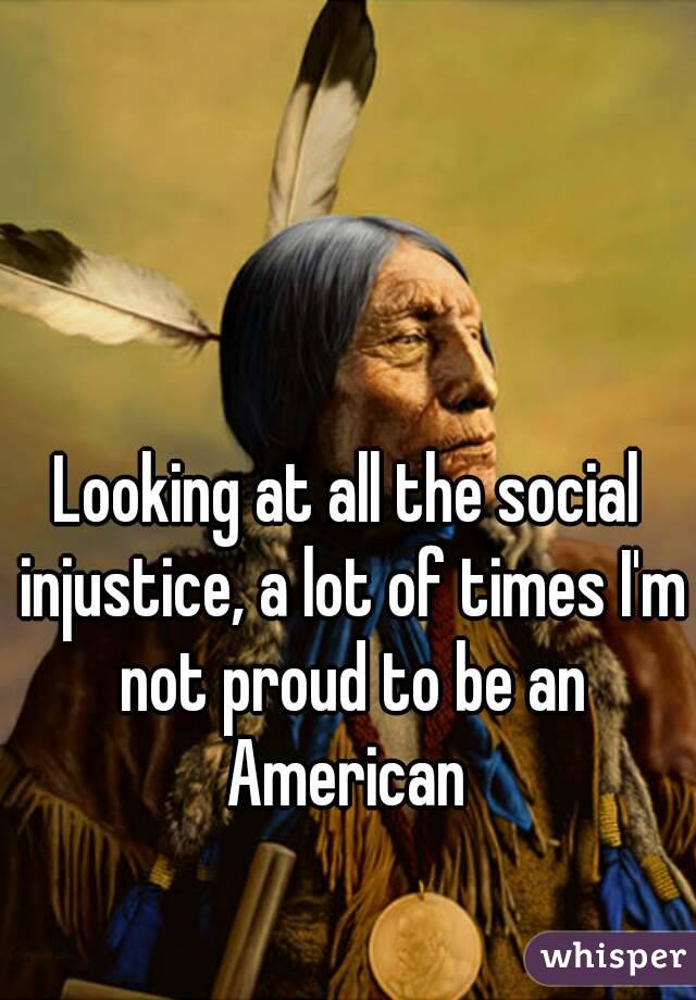 Looking at all the social injustice, a lot of times I'm not proud to be an American 