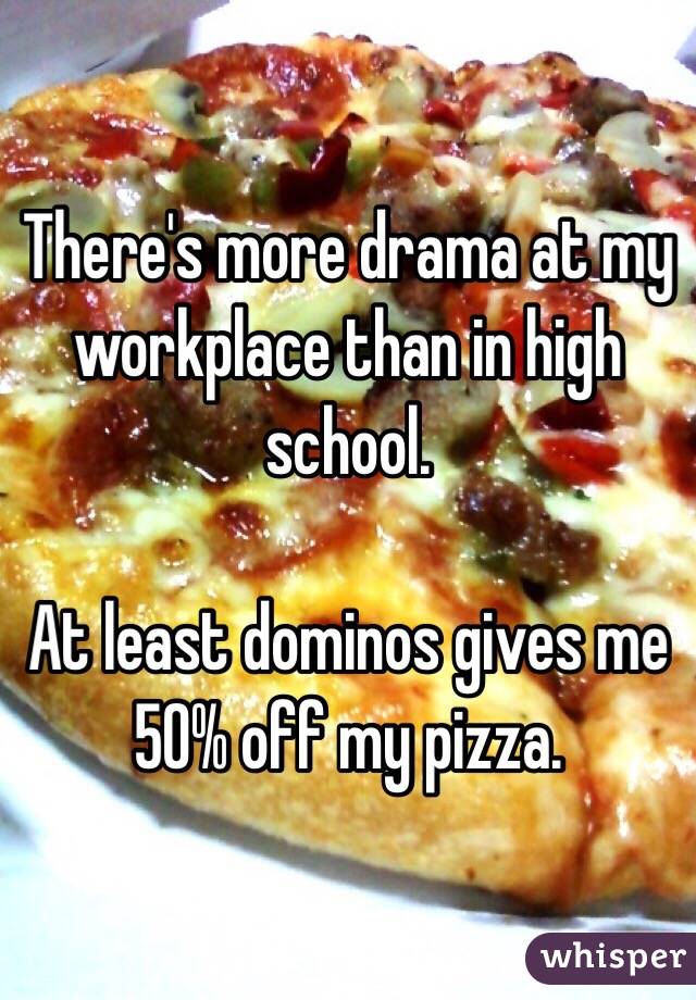 There's more drama at my workplace than in high school. 

At least dominos gives me 50% off my pizza. 