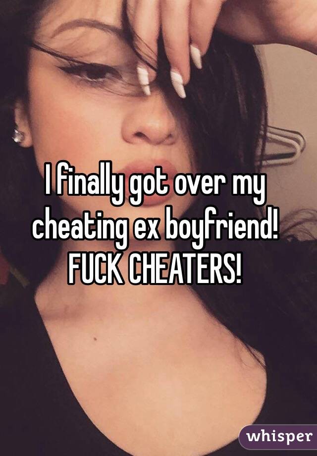 I finally got over my cheating ex boyfriend! FUCK CHEATERS!