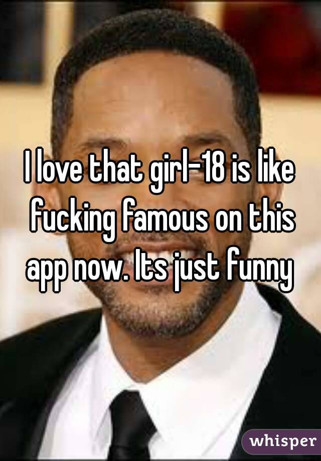 I love that girl-18 is like fucking famous on this app now. Its just funny 