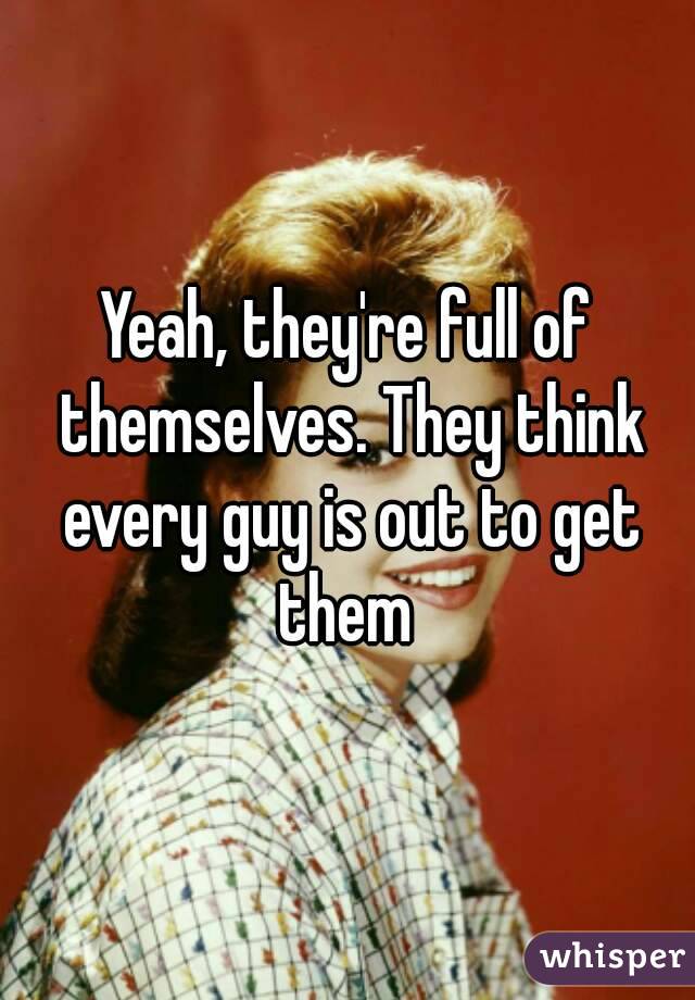 Yeah, they're full of themselves. They think every guy is out to get them 