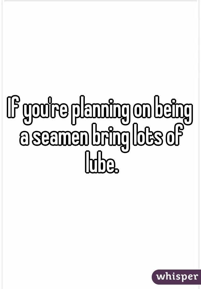 If you're planning on being a seamen bring lots of lube.