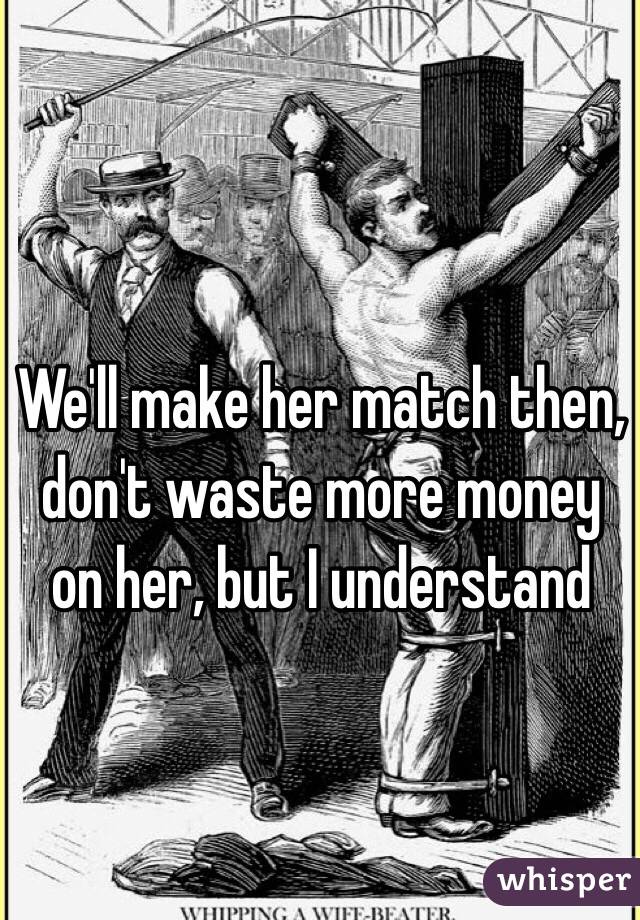 We'll make her match then, don't waste more money on her, but I understand 