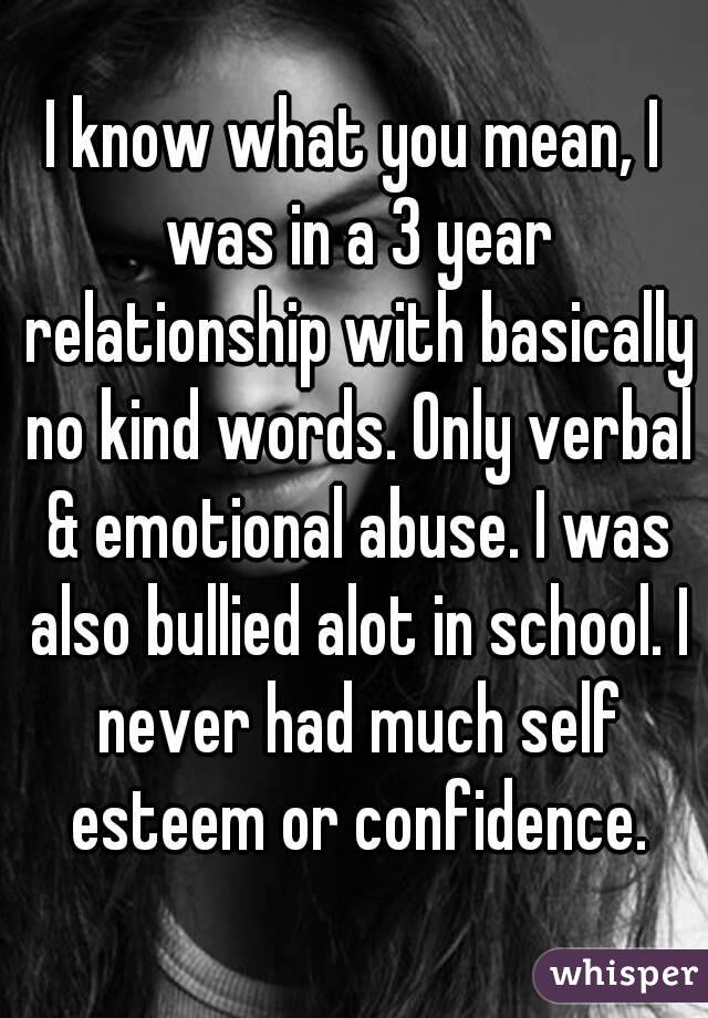 I know what you mean, I was in a 3 year relationship with basically no kind words. Only verbal & emotional abuse. I was also bullied alot in school. I never had much self esteem or confidence.