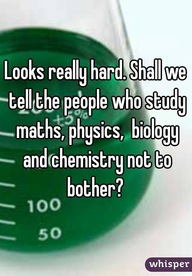 Looks really hard. Shall we tell the people who study maths, physics,  biology and chemistry not to bother? 