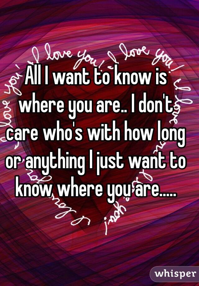 All I want to know is where you are.. I don't care who's with how long or anything I just want to know where you are.....