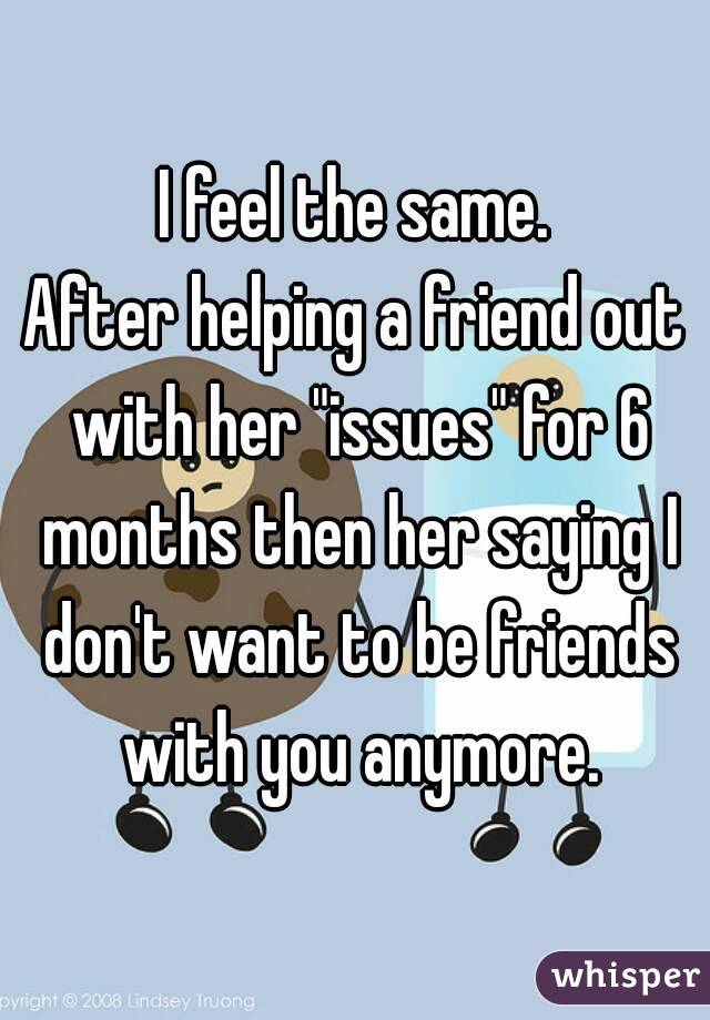 I feel the same.
After helping a friend out with her "issues" for 6 months then her saying I don't want to be friends with you anymore.