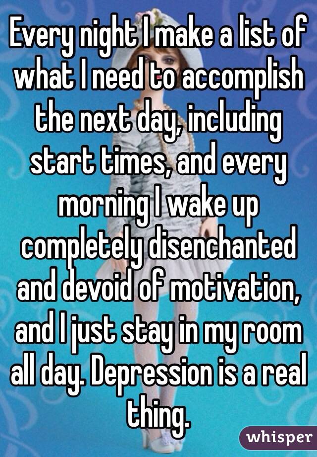 Every night I make a list of what I need to accomplish the next day, including start times, and every morning I wake up completely disenchanted and devoid of motivation, and I just stay in my room all day. Depression is a real thing. 
