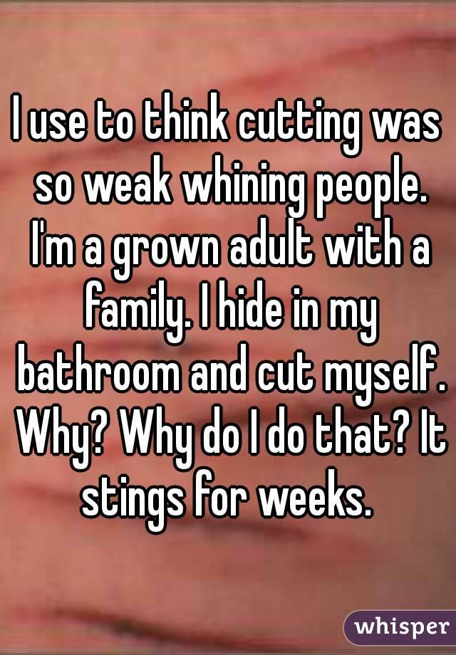 I use to think cutting was so weak whining people. I'm a grown adult with a family. I hide in my bathroom and cut myself. Why? Why do I do that? It stings for weeks. 