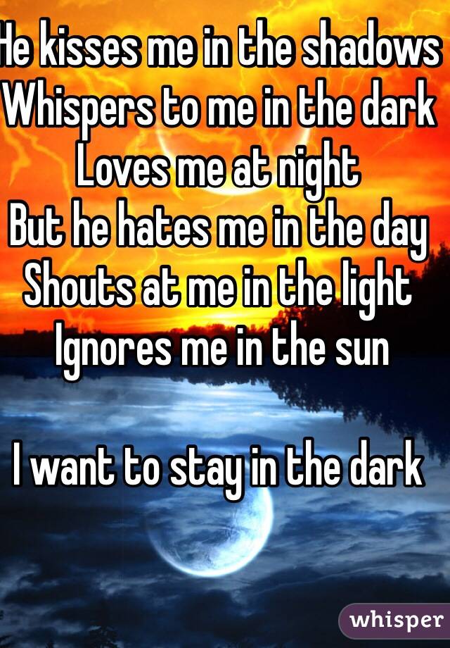 He kisses me in the shadows 
Whispers to me in the dark
Loves me at night 
But he hates me in the day
Shouts at me in the light
 Ignores me in the sun

I want to stay in the dark
