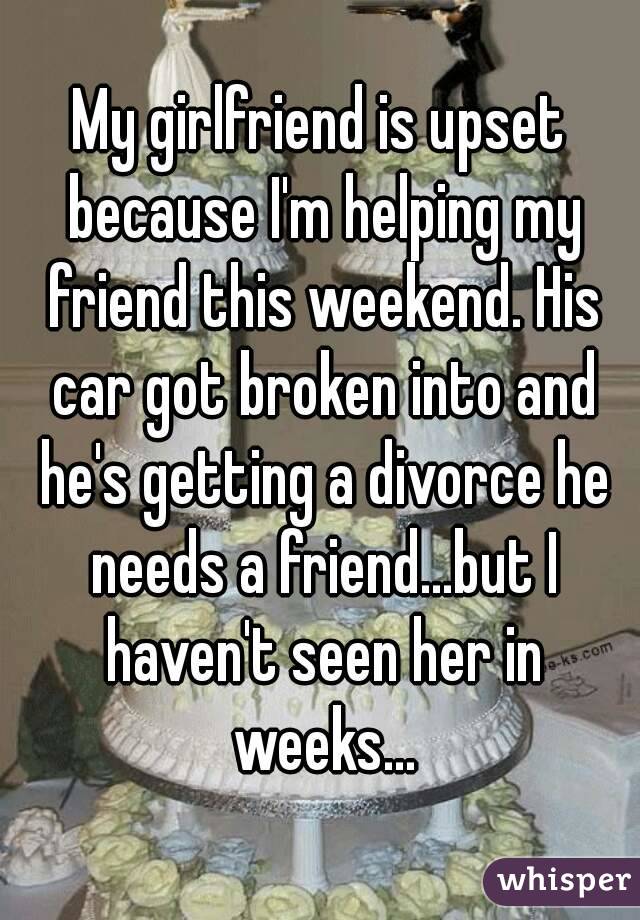 My girlfriend is upset because I'm helping my friend this weekend. His car got broken into and he's getting a divorce he needs a friend...but I haven't seen her in weeks...