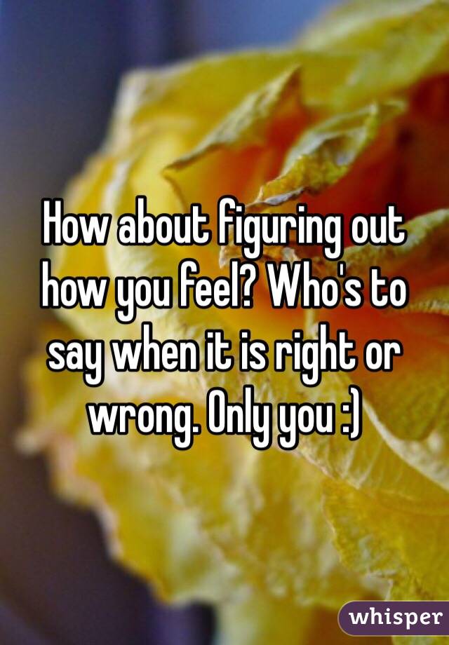 How about figuring out how you feel? Who's to say when it is right or wrong. Only you :) 
