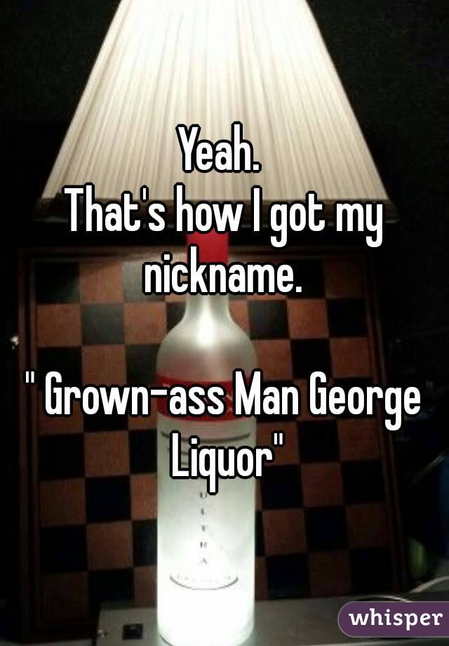 Yeah. 
That's how I got my nickname. 

" Grown-ass Man George Liquor"