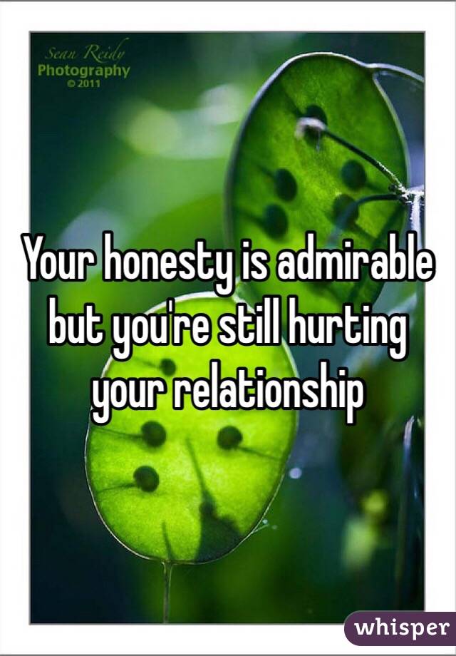 Your honesty is admirable but you're still hurting your relationship