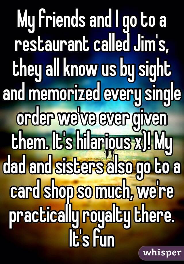 My friends and I go to a restaurant called Jim's, they all know us by sight and memorized every single order we've ever given them. It's hilarious x)! My dad and sisters also go to a card shop so much, we're practically royalty there. It's fun